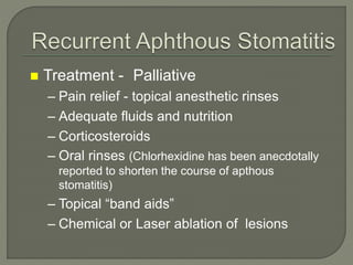 Treatment - Palliative
– Pain relief - topical anesthetic rinses
– Adequate fluids and nutrition
– Corticosteroids
– Oral rinses (Chlorhexidine has been anecdotally
reported to shorten the course of apthous
stomatitis)
– Topical “band aids”
– Chemical or Laser ablation of lesions
 
