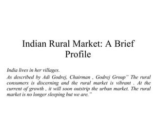 Indian Rural Market: A Brief Profile India lives in her villages. As described by Adi Godrej, Chairman , Godrej Group” The rural consumers is discerning and the rural market is vibrant . At the current of growth , it will soon outstrip the urban market. The rural market is no longer sleeping but we are.” 