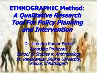 ETHNOGRAPHIC Method:
A Qualitative Research
Tool For Policy Planning
and Intervention
Dr. Jitendra Kumar Premi
Associate Professor
School of Studies in Anthropology
Pt. Ravishankar Shukla University,
Raipur,Chhattisgarh
 