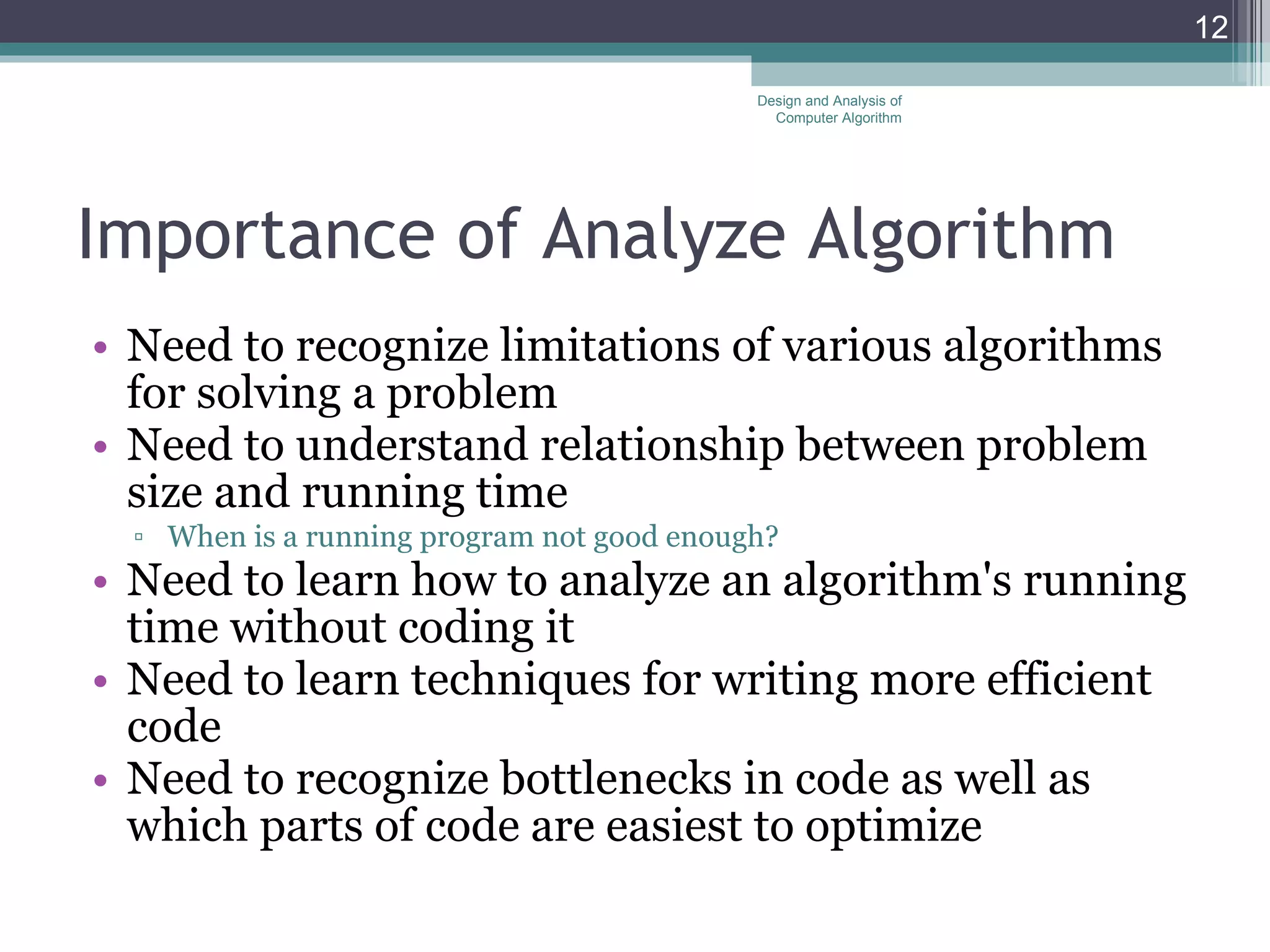 Importance of  Analyze Algorithm Need to recognize limitations of various algorithms for solving a problem Need to understand relationship between problem size and running time When is a running program not good enough? Need to learn how to analyze an algorithm's running time without coding it Need to learn techniques for writing more efficient code Need to recognize bottlenecks in code as well as which parts of code are easiest to optimize Design and Analysis of Computer Algorithm 