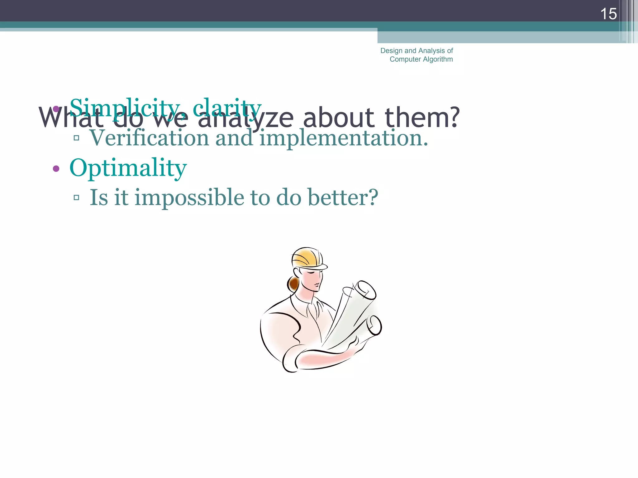 What do we analyze about them? Simplicity, clarity Verification and implementation.  Optimality Is it impossible to do better?  Design and Analysis of Computer Algorithm 