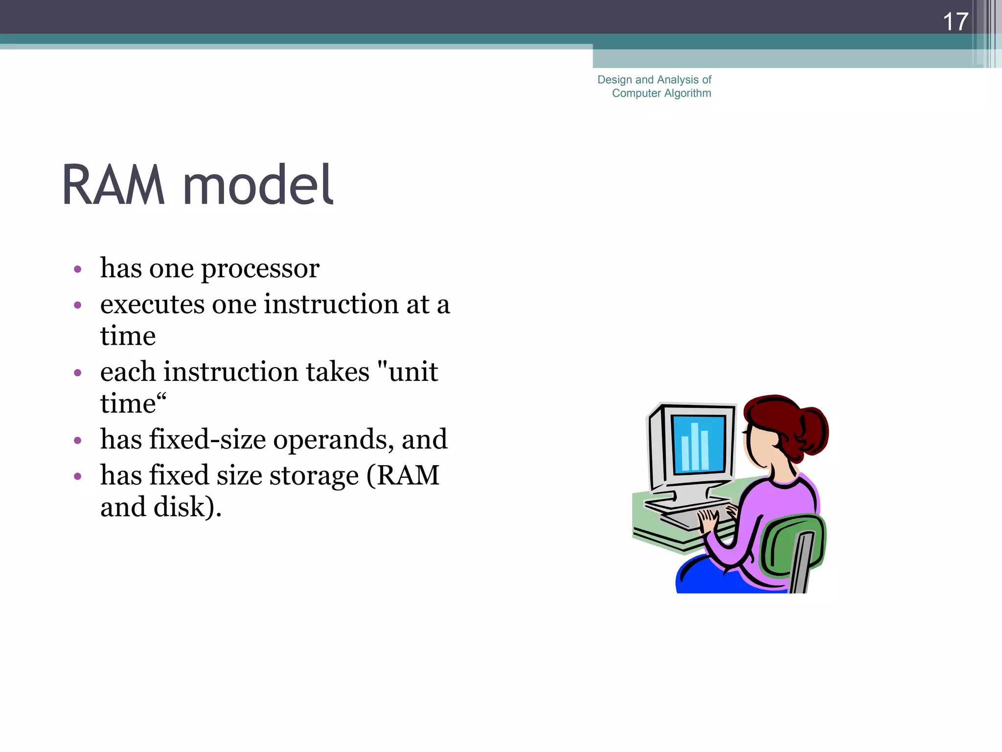 RAM model  has one processor executes one instruction at a time each instruction takes "unit time&ldquo; has fixed-size operands, and has fixed size storage (RAM and disk).  Design and Analysis of Computer Algorithm 