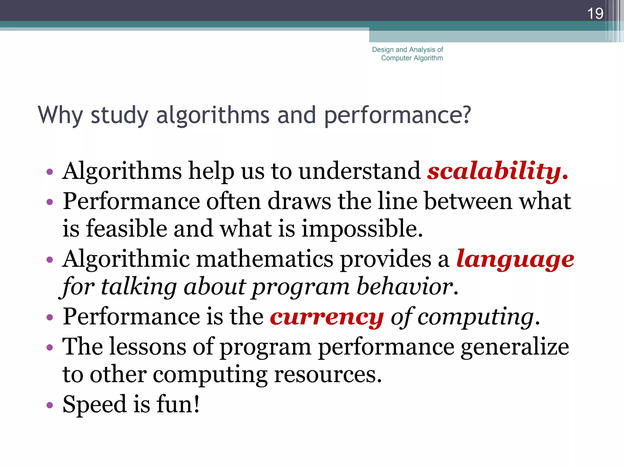 Why study algorithms and performance? Algorithms help us to understand  scalability. Performance often draws the line between what is feasible and what is impossible. Algorithmic mathematics provides a  language  for talking about program behavior. Performance is the  currency  of computing. The lessons of program performance generalize to other computing resources.  Speed is fun! Design and Analysis of Computer Algorithm 