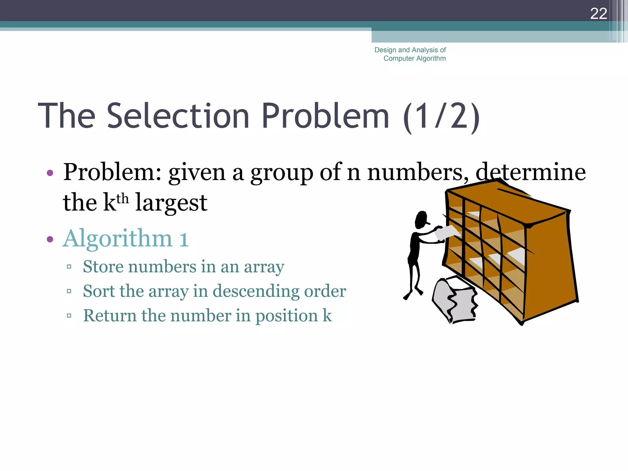 The Selection Problem  (1/2) Problem: given a group of n numbers, determine the k th  largest Algorithm 1 Store numbers in an array Sort the array in descending order Return the number in position k Design and Analysis of Computer Algorithm 