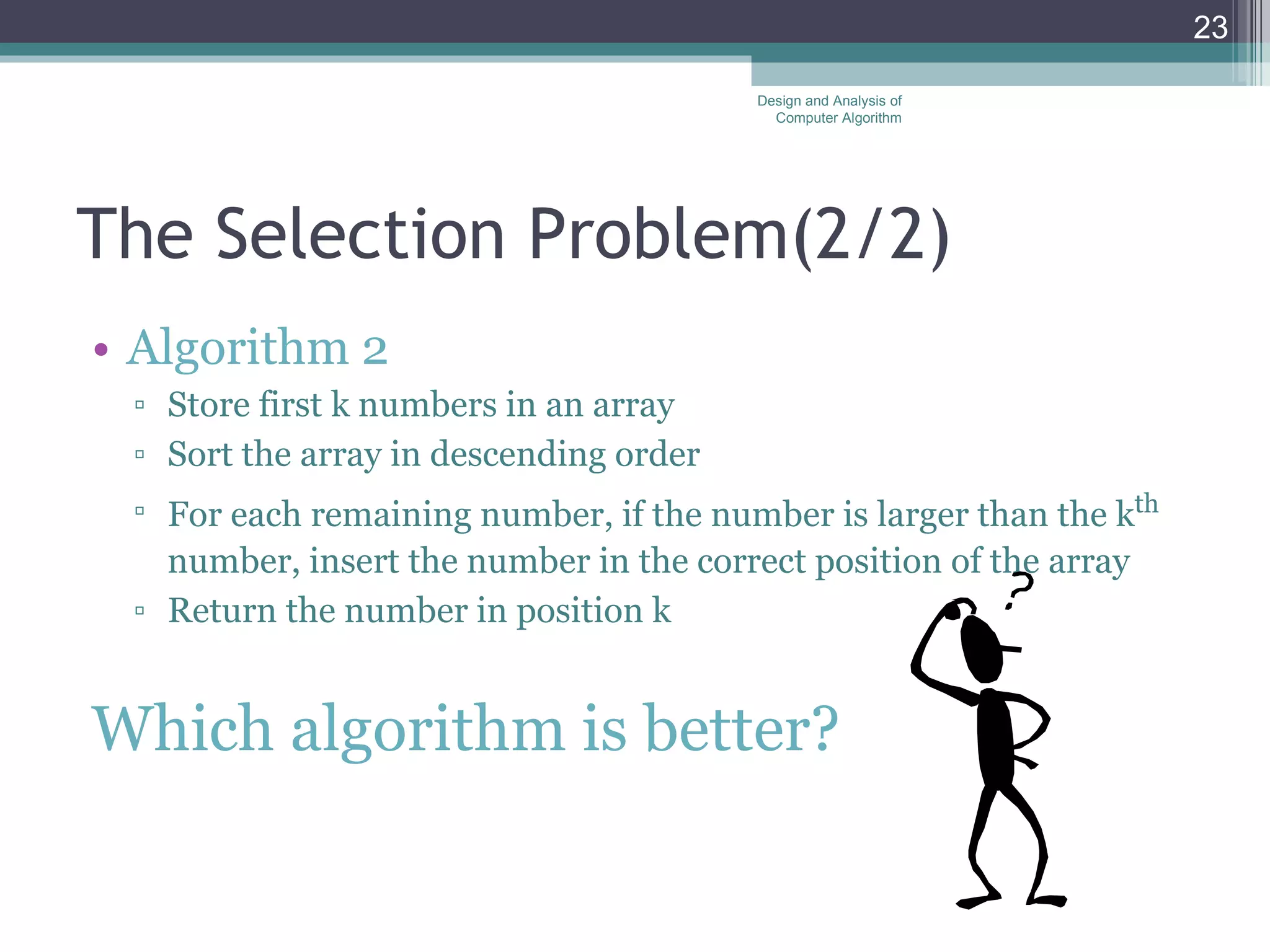 The Selection Problem( 2/ 2) Algorithm 2 Store first k numbers in an array Sort the array in descending order For each remaining number, if the number is larger than the k th  number, insert the number in the correct position of the array Return the number in position k Which algorithm is better? Design and Analysis of Computer Algorithm 