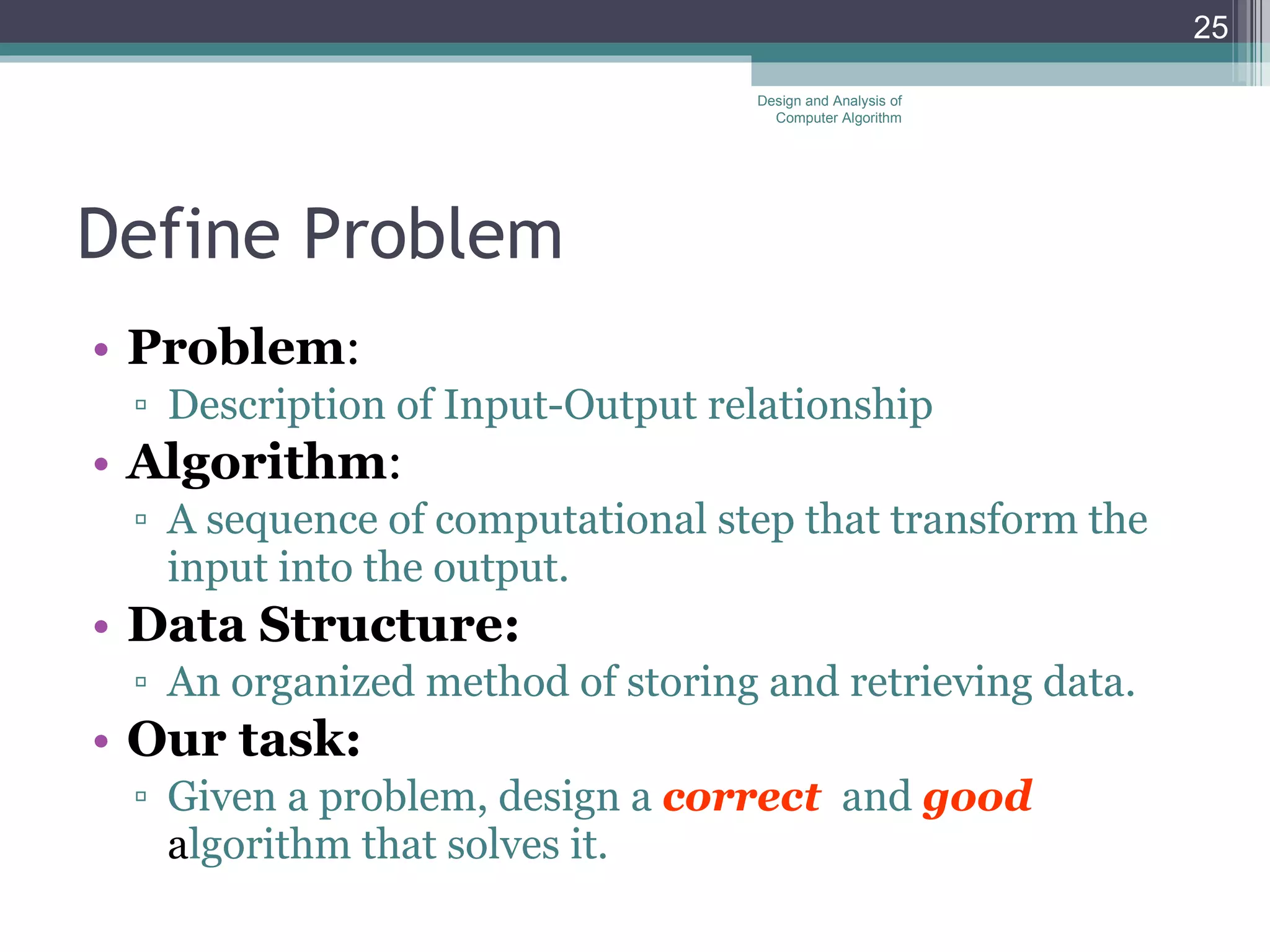 Define Problem Problem : Description of Input-Output relationship Algorithm :  A sequence of computational step that transform the input into the output. Data Structure:   An organized method of storing and retrieving data. Our task:  Given a problem, design a  correct   and  good   a lgorithm that solves it.  Design and Analysis of Computer Algorithm 