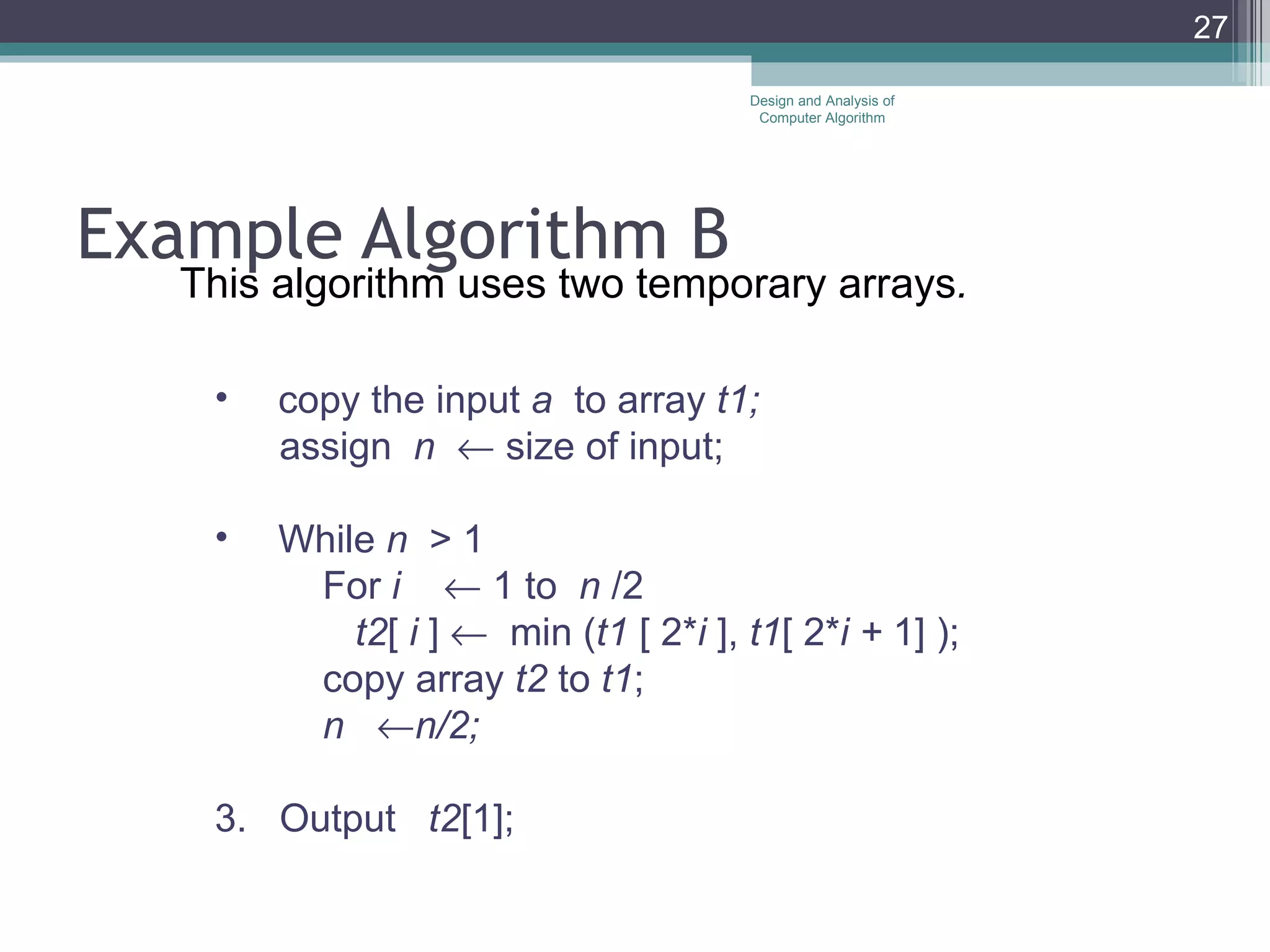 Example Algorithm B This algorithm uses two temporary arrays . copy the input  a  to array  t1; assign  n    size of input; While  n  > 1 For  i    1 to  n  /2 t2 [  i  ]     min ( t1  [ 2* i  ],  t1 [ 2* i +  1] ); copy array  t2  to  t1 ; n   n/2; 3.  Output  t2 [1]; Design and Analysis of Computer Algorithm 