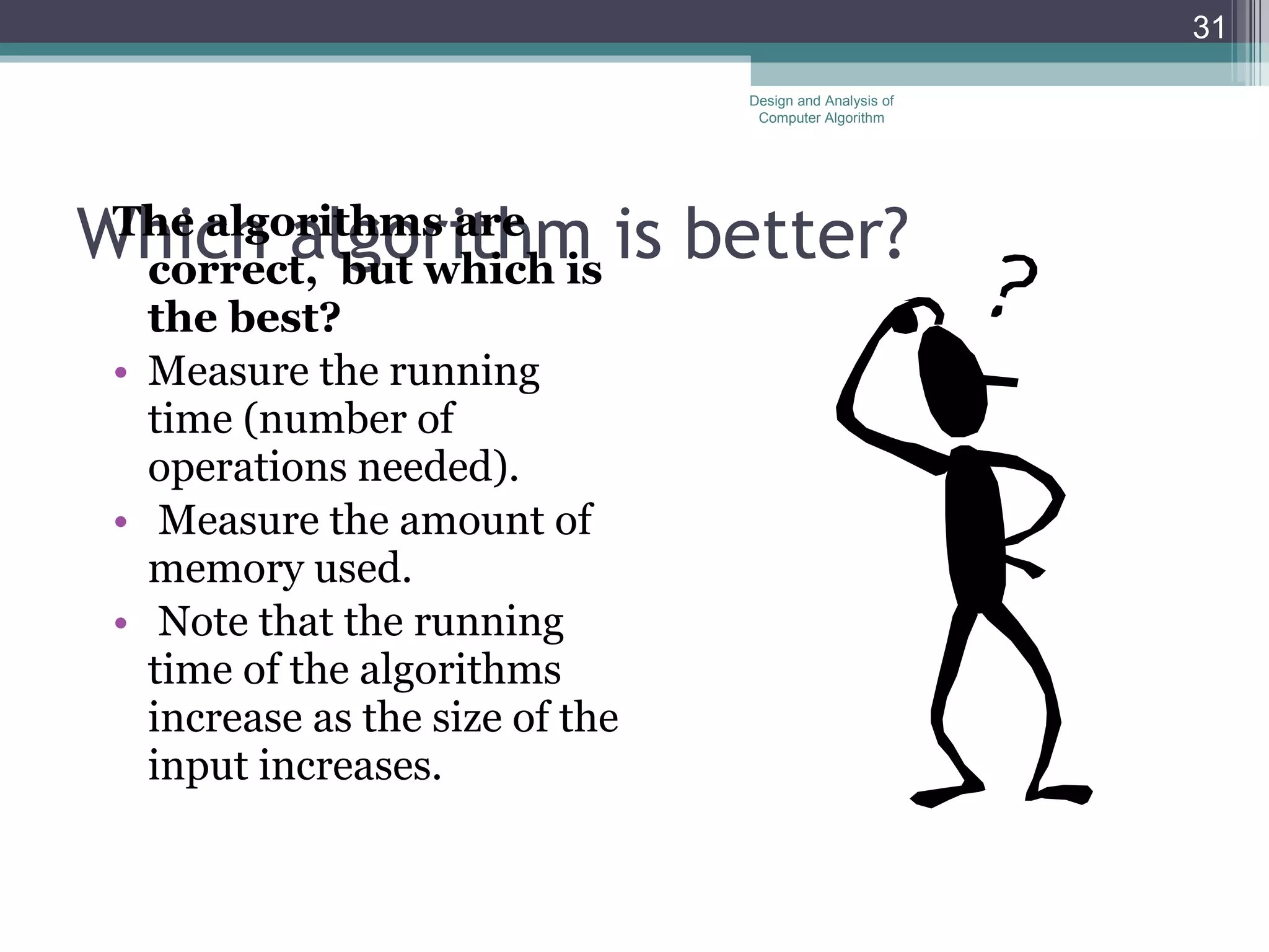 Which algorithm is better? The algorithms are correct,  but which is the best?   Measure the running time (number of operations needed). Measure the amount of memory used. Note that the running time of the algorithms increase as the size of the input increases. Design and Analysis of Computer Algorithm 