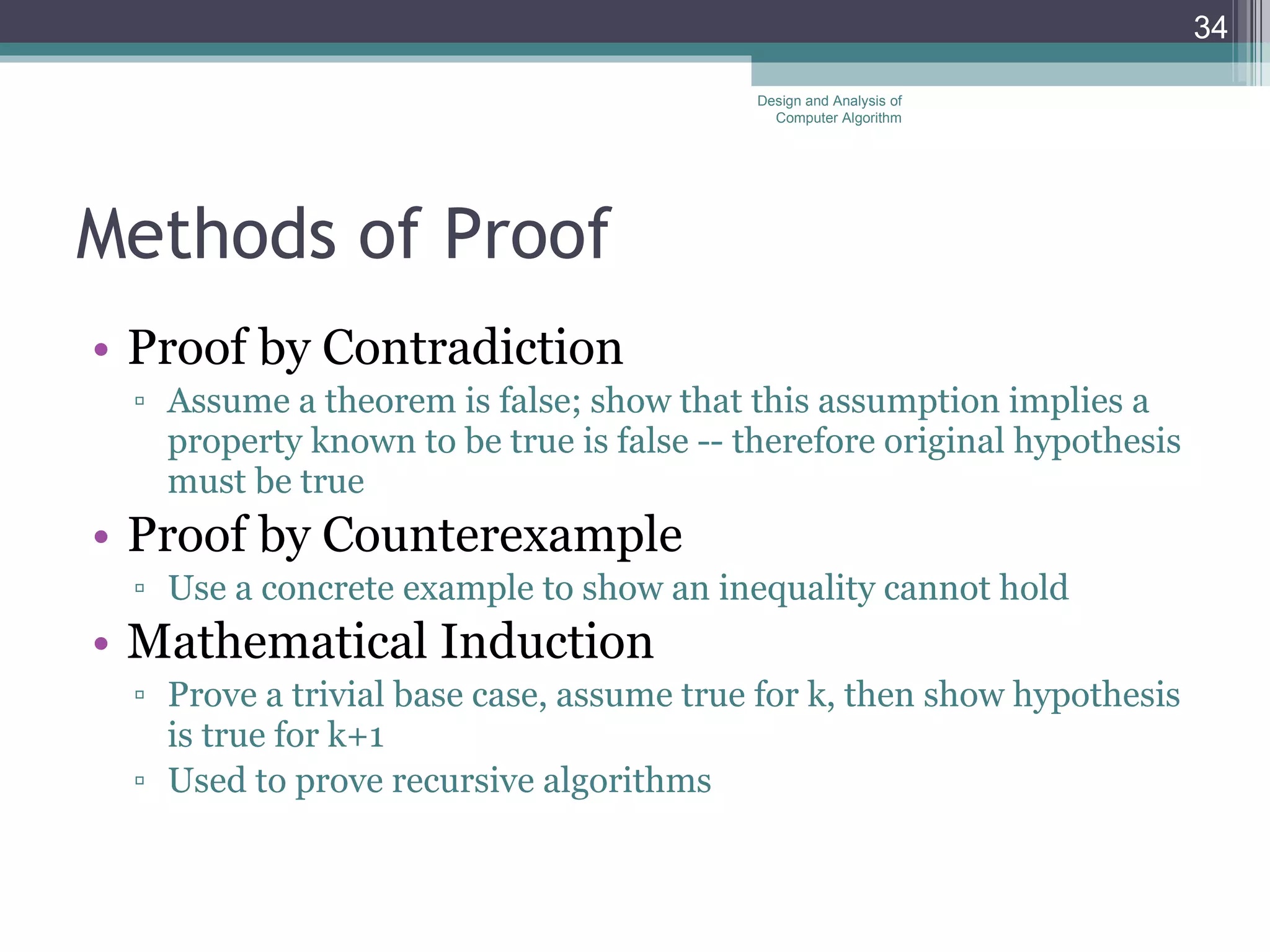 Methods of Proof Proof by Contradiction Assume a theorem is false; show that this assumption implies a property known to be true is false -- therefore original hypothesis must be true Proof by Counterexample Use a concrete example to show an inequality cannot hold Mathematical Induction Prove a trivial base case, assume true for k, then show hypothesis is true for k+1 Used to prove recursive algorithms Design and Analysis of Computer Algorithm 