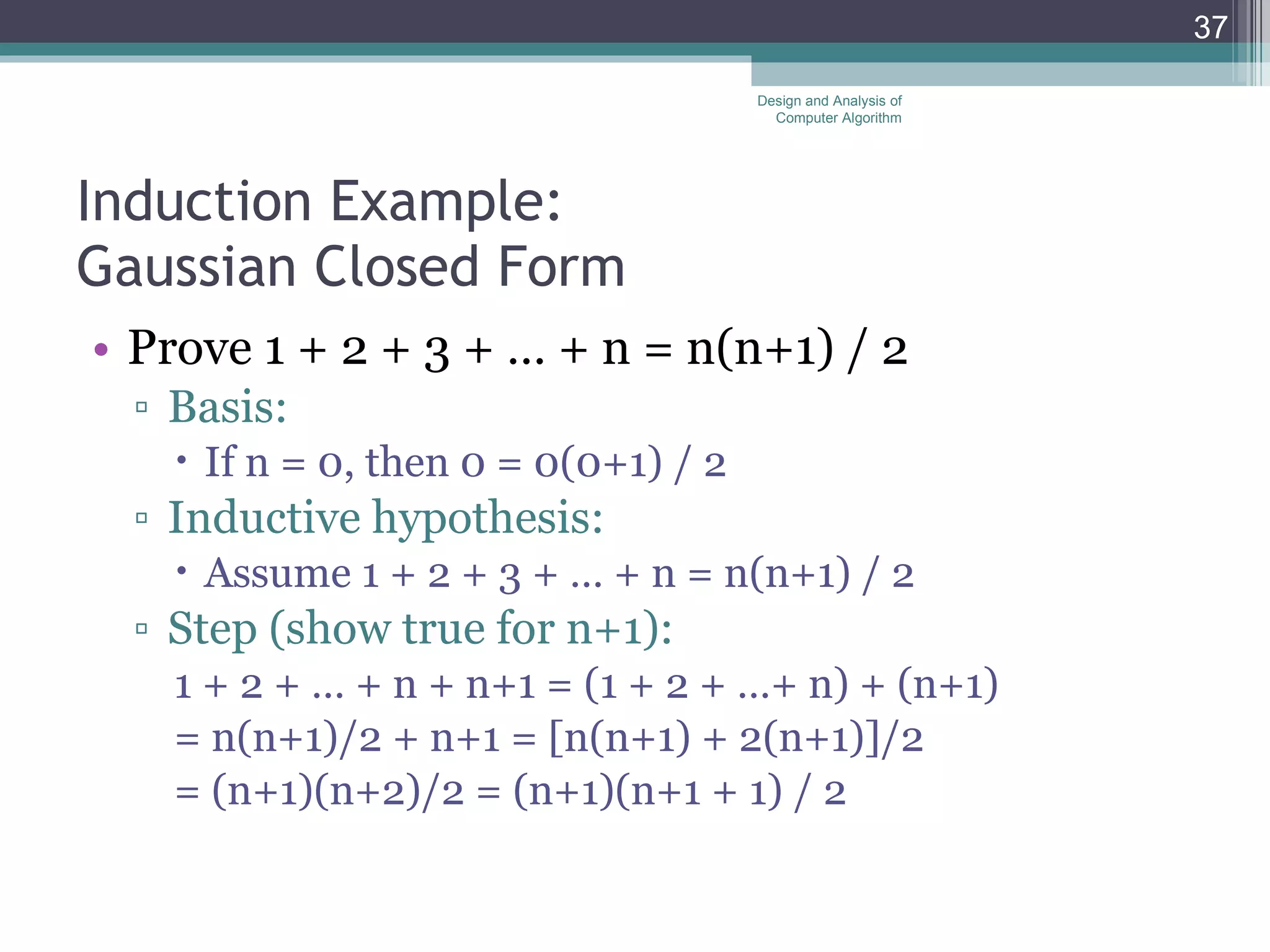 Induction Example:  Gaussian Closed Form Prove 1 + 2 + 3 + &hellip; + n = n(n+1) / 2 Basis: If n = 0, then 0 = 0(0+1) / 2 Inductive hypothesis: Assume 1 + 2 + 3 + &hellip; + n = n(n+1) / 2 Step (show true for n+1): 1 + 2 + &hellip; + n + n+1 = (1 + 2 + &hellip;+ n) + (n+1) = n(n+1)/2 + n+1 = [n(n+1) + 2(n+1)]/2  = (n+1)(n+2)/2 = (n+1)(n+1 + 1) / 2 Design and Analysis of Computer Algorithm 