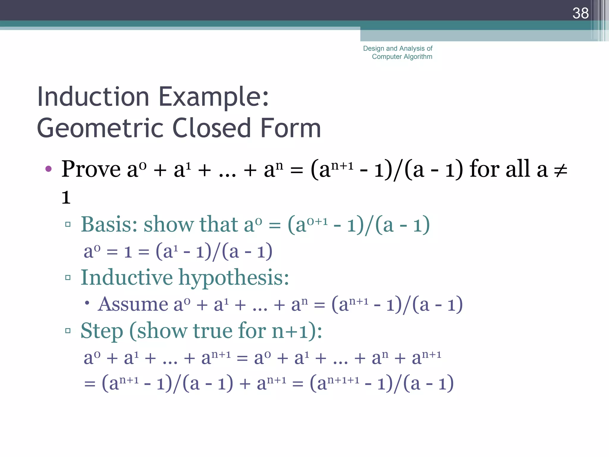 Induction Example: Geometric Closed Form Prove a 0  + a 1  + &hellip; + a n  = (a n+1  - 1)/(a - 1) for all a    1 Basis: show that a 0  = (a 0+1  - 1)/(a - 1)  a 0  = 1 = (a 1  - 1)/(a - 1) Inductive hypothesis:  Assume a 0  + a 1  + &hellip; + a n  = (a n+1  - 1)/(a - 1)  Step (show true for n+1): a 0  + a 1  + &hellip; + a n+1  = a 0  + a 1  + &hellip; + a n  + a n+1 = (a n+1  - 1)/(a - 1) + a n+1  = (a n+1+1  - 1)/(a - 1) Design and Analysis of Computer Algorithm 