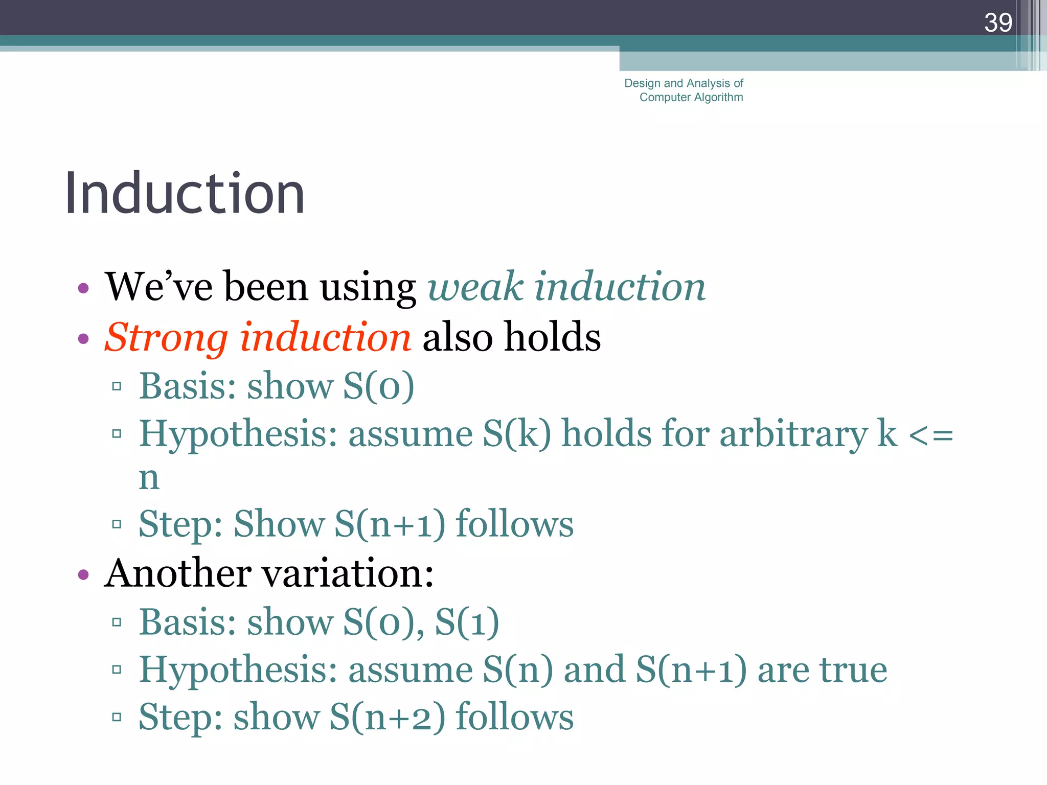 Induction We&rsquo;ve been using  weak induction Strong induction  also holds Basis: show S(0) Hypothesis: assume S(k) holds for arbitrary k <= n Step: Show S(n+1) follows Another variation: Basis: show S(0), S(1) Hypothesis: assume S(n) and S(n+1) are true Step: show S(n+2) follows Design and Analysis of Computer Algorithm 