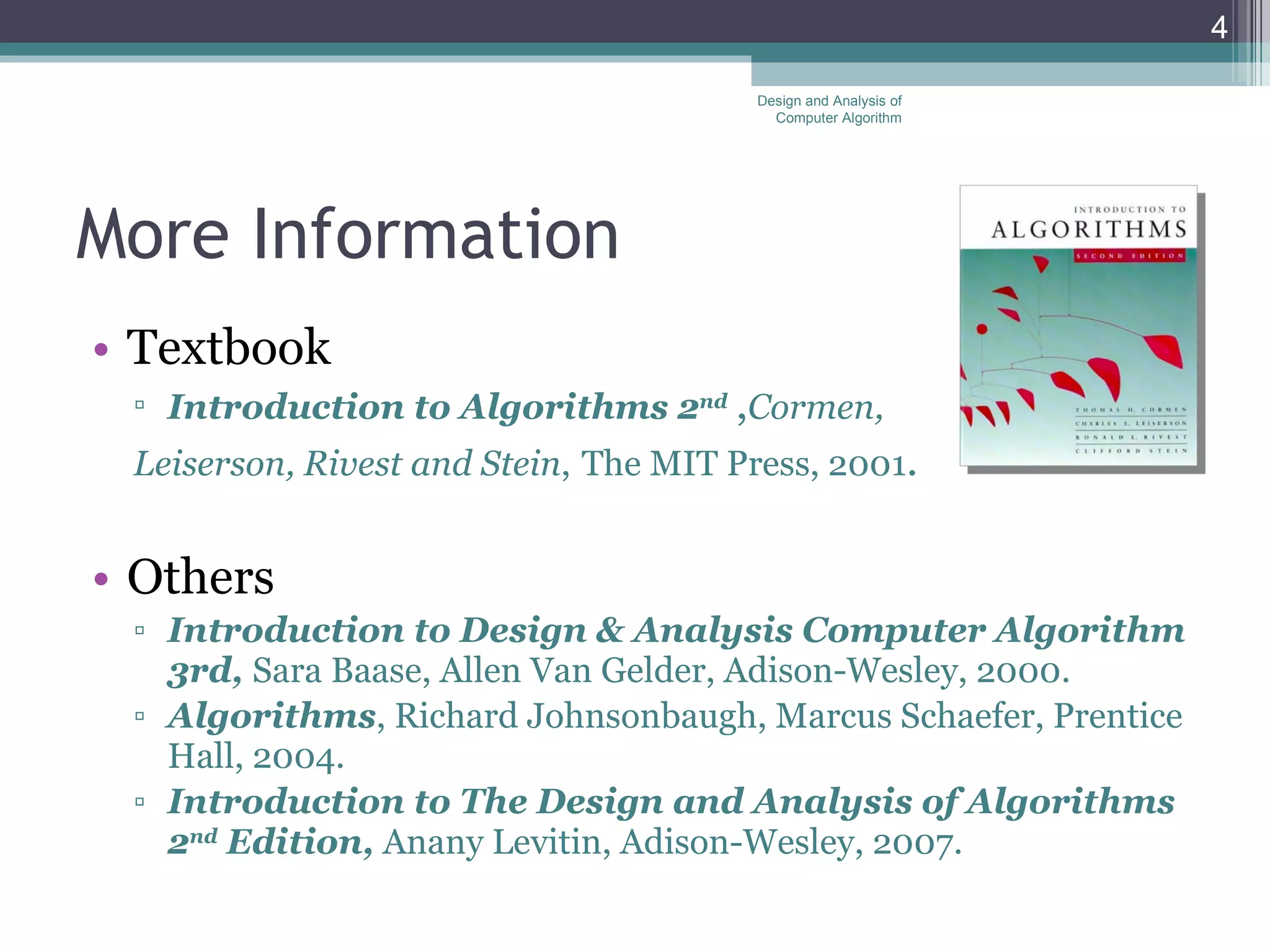 More Information Textbook Introduction to Algorithms 2 nd   , Cormen,  Leiserson, Rivest and Stein ,   The MIT Press, 2001 . Others Introduction to Design & Analysis Computer Algorithm 3rd,  Sara Baase, Allen Van Gelder, Adison-Wesley, 2000. Algorithms , Richard Johnsonbaugh, Marcus Schaefer, Prentice Hall, 2004. Introduction to The Design and Analysis of Algorithms 2 nd  Edition,  Anany Levitin, Adison-Wesley, 2007. Design and Analysis of Computer Algorithm 