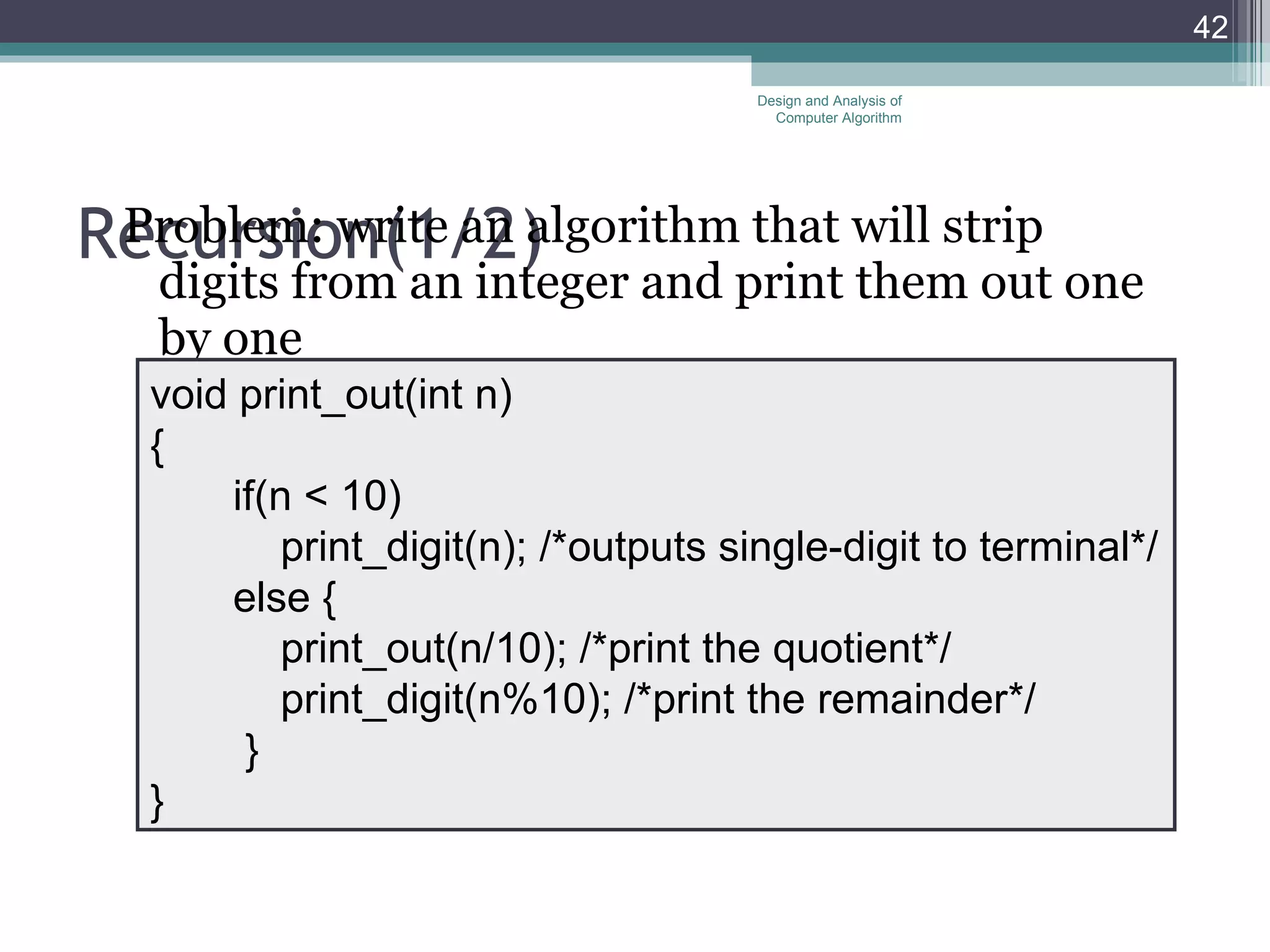 Recursion( 1/ 2) Problem: write an algorithm that will strip digits from an integer and print them out one by one Design and Analysis of Computer Algorithm void print_out(int n) { if(n < 10) print_digit(n); /*outputs single-digit to terminal*/ else   { print_out(n/10); /*print the quotient*/ print_digit(n%10); /*print the remainder*/ } } 