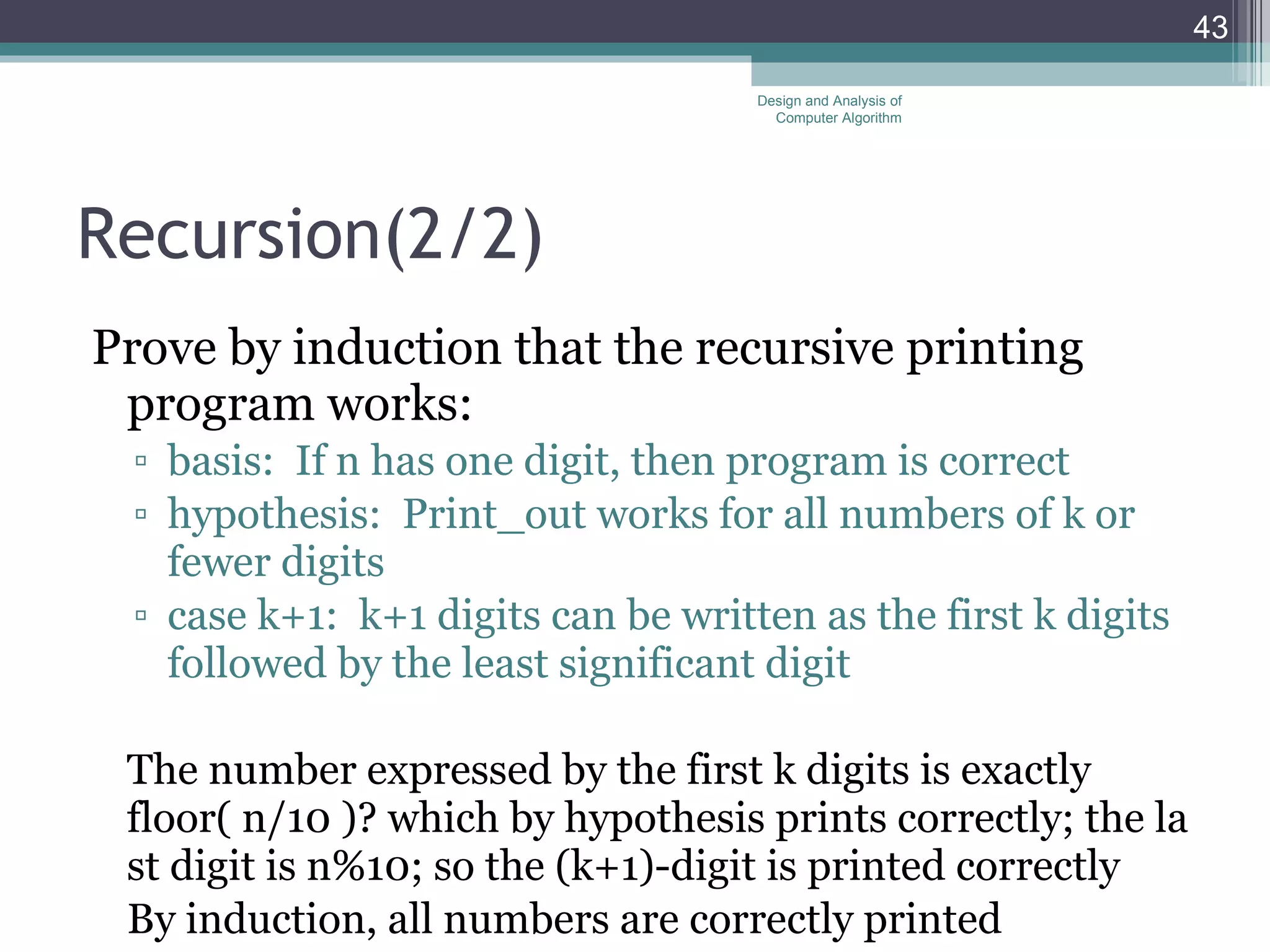 Recursion( 2/2 ) Prove by induction that the recursive printing program works: basis:  If n has one digit, then program is correct hypothesis:  Print_out works for all numbers of k or fewer digits case k+1:  k+1 digits can be written as the first k digits followed by the least significant digit The number expressed by the first k digits is exactly floor( n/10 )? which by hypothesis prints correctly; the last digit is n%10; so the (k+1)-digit is printed correctly By induction, all numbers are correctly printed Design and Analysis of Computer Algorithm 