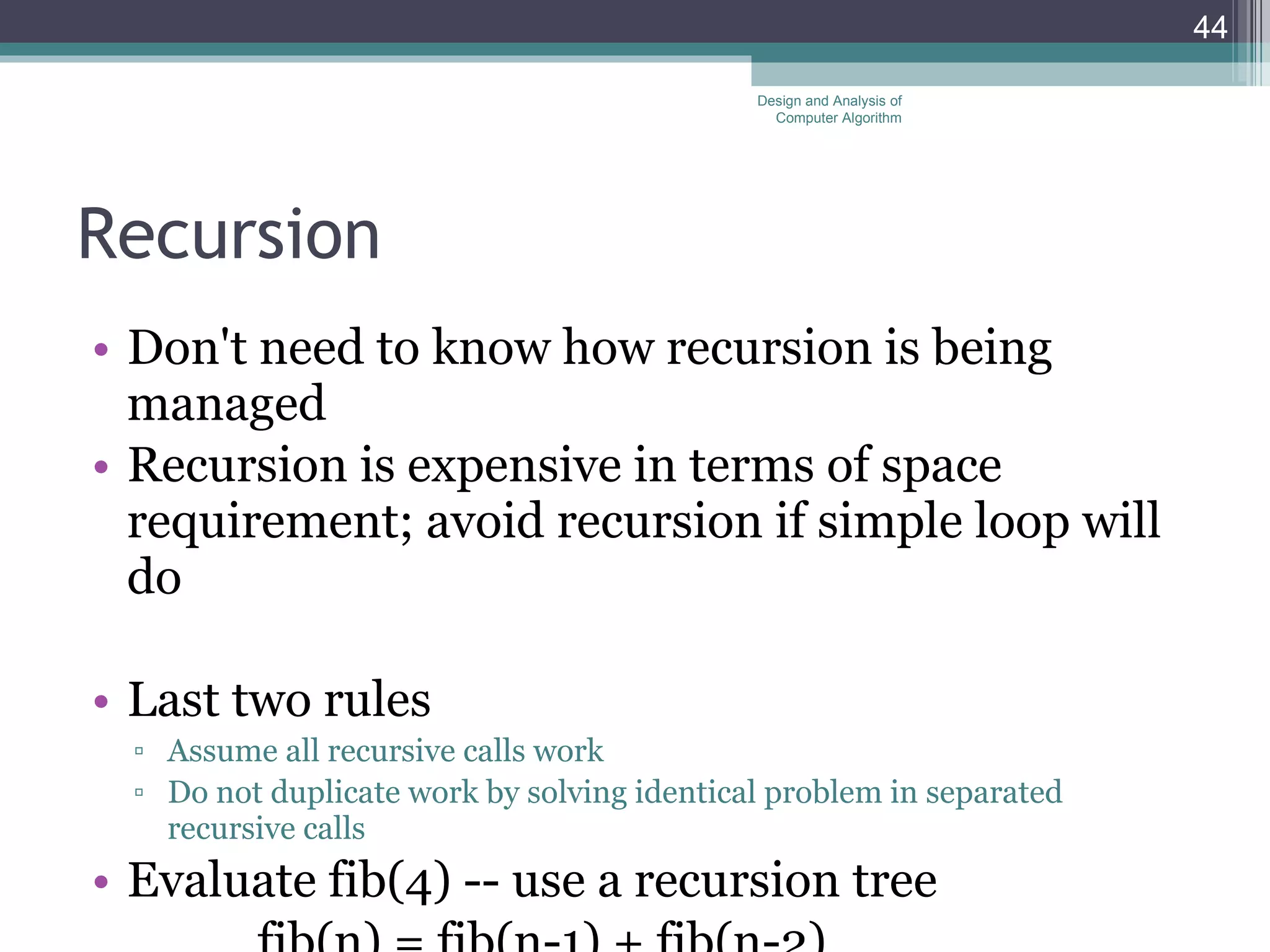 Recursion Don't need to know how recursion is being managed Recursion is expensive in terms of space requirement; avoid recursion if simple loop will do Last two rules Assume all recursive calls work Do not duplicate work by solving identical problem in separated recursive calls Evaluate fib(4) -- use a recursion tree fib(n) = fib(n-1) + fib(n-2) Design and Analysis of Computer Algorithm 