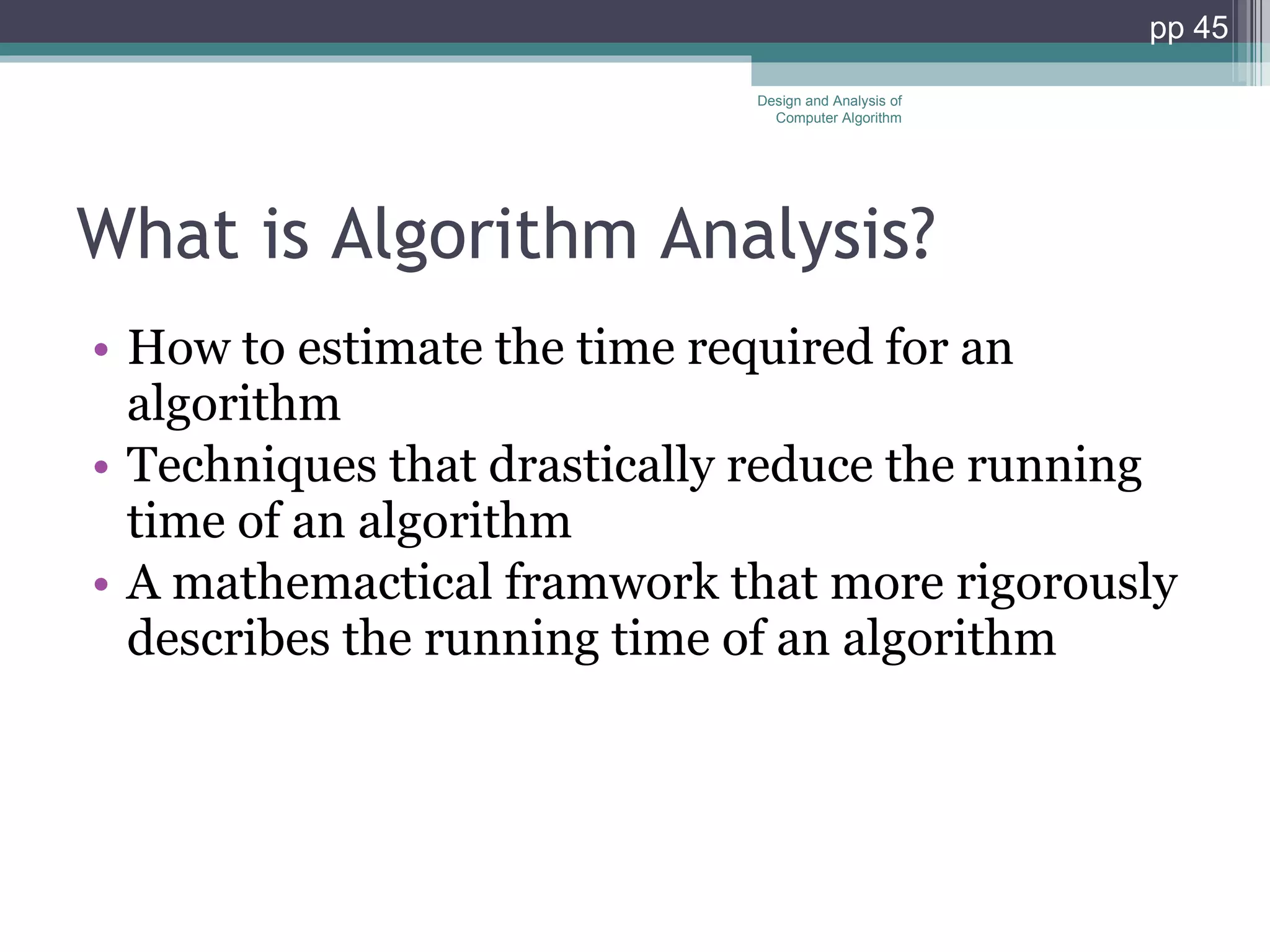 What is Algorithm Analysis? How to estimate the time required for an algorithm Techniques that drastically reduce the running time of an algorithm A mathemactical framwork that more rigorously describes the running time of an algorithm Design and Analysis of Computer Algorithm pp  