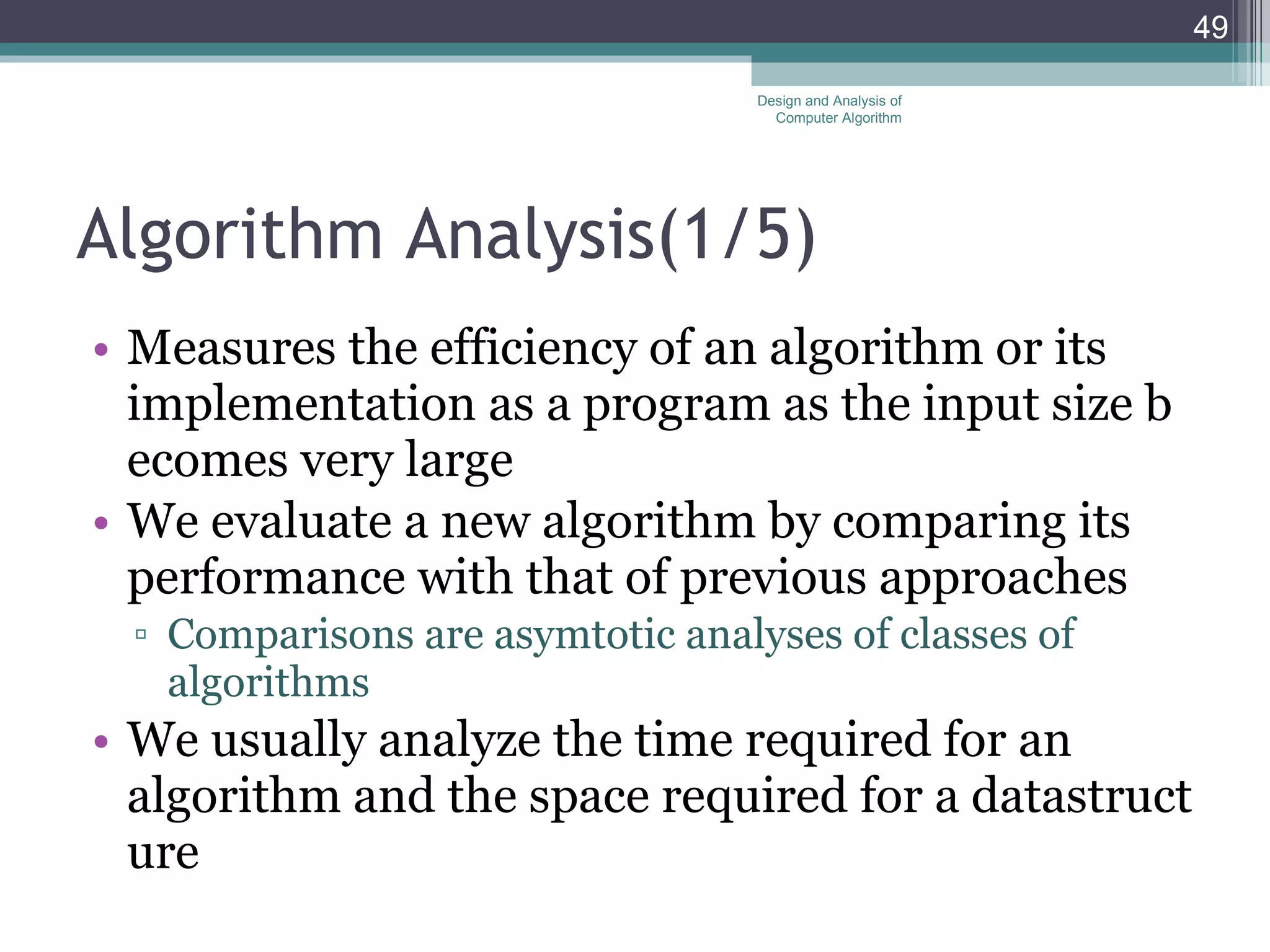 Algorithm Analysis (1/5) Measures the efficiency of an algorithm or its implementation as a program as the input size becomes very large We evaluate a new algorithm by comparing its performance with that of previous approaches Comparisons are asymtotic analyses of classes of algorithms We usually analyze the time required for an algorithm and the space required for a datastructure Design and Analysis of Computer Algorithm 