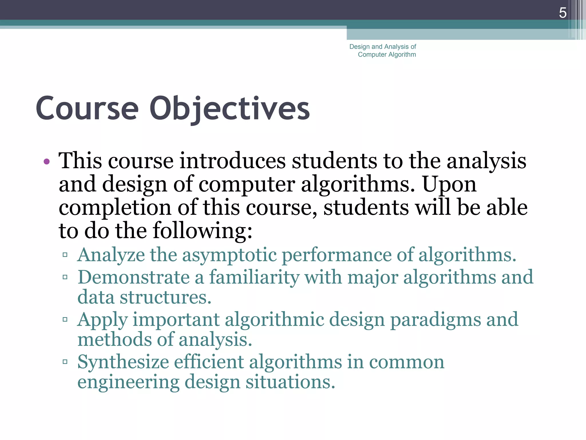 Course Objectives This course introduces students to the analysis and design of computer algorithms. Upon completion of this course, students will be able to do the following: Analyze the asymptotic performance of algorithms. Demonstrate a familiarity with major algorithms and data structures. Apply important algorithmic design paradigms and methods of analysis. Synthesize efficient algorithms in common engineering design situations. Design and Analysis of Computer Algorithm 