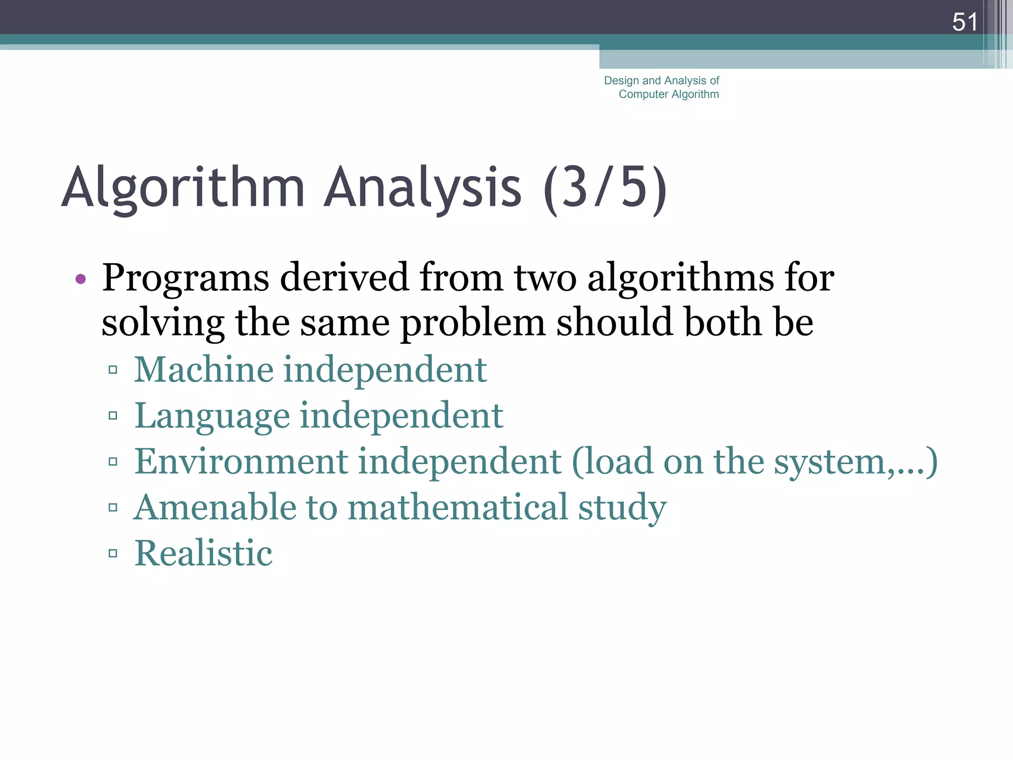 Algorithm Analysis (3 /5 ) Programs derived from two algorithms for solving the same problem should both be Machine independent Language independent Environment independent (load on the system,...) Amenable to mathematical study Realistic Design and Analysis of Computer Algorithm 