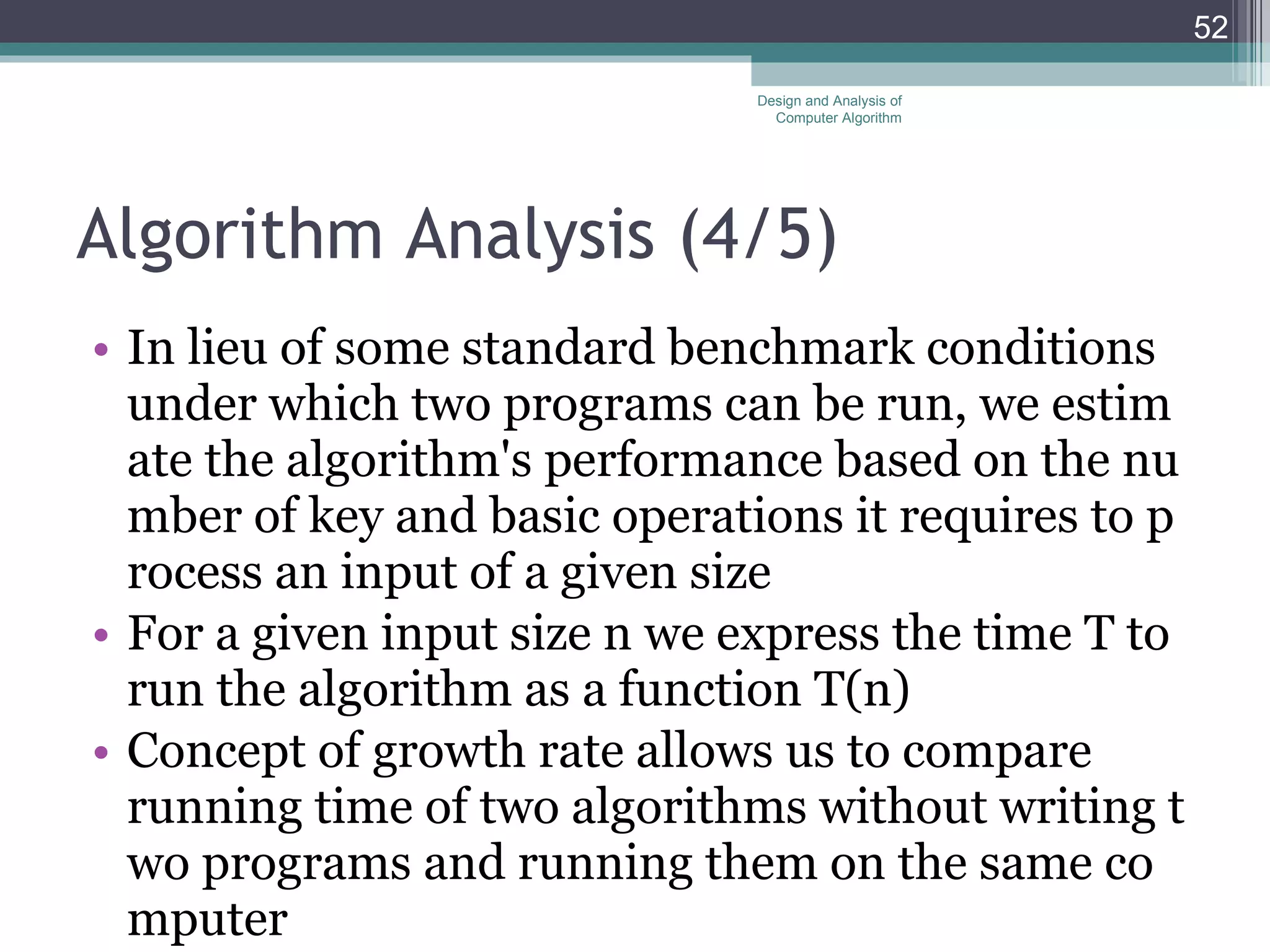 Algorithm Analysis (4 /5 ) In lieu of some standard benchmark conditions under which two programs can be run, we estimate the algorithm's performance based on the number of key and basic operations it requires to process an input of a given size For a given input size n we express the time T to run the algorithm as a function T(n) Concept of growth rate allows us to compare running time of two algorithms without writing two programs and running them on the same computer Design and Analysis of Computer Algorithm 