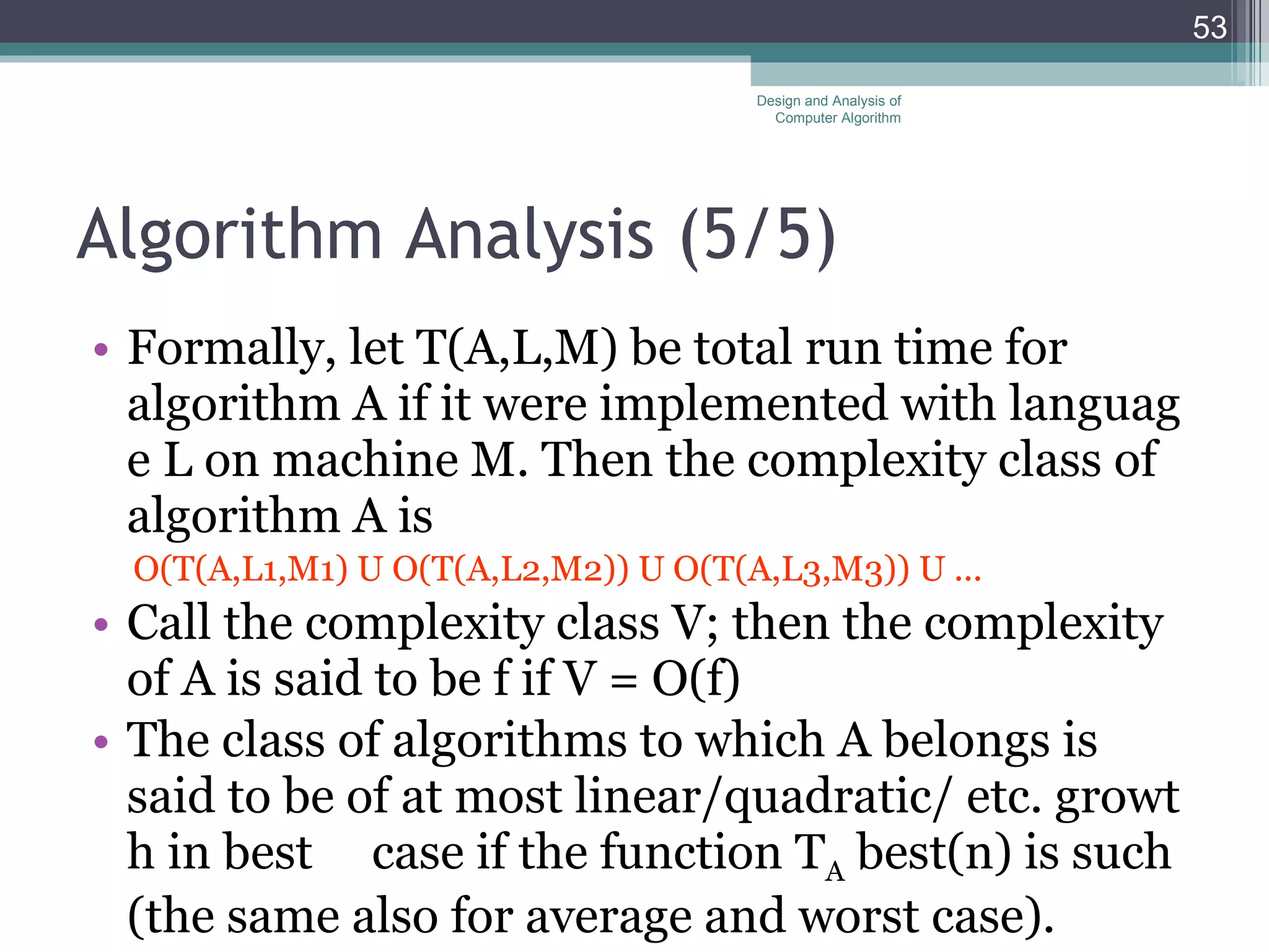 Algorithm Analysis (5 /5 ) Formally, let T(A,L,M) be total run time for algorithm A if it were implemented with language L on machine M. Then the complexity class of algorithm A is O(T(A,L1,M1) U O(T(A,L2,M2)) U O(T(A,L3,M3)) U ... Call the complexity class V; then the complexity of A is said to be f if V = O(f) The class of algorithms to which A belongs is said to be of at most linear/quadratic/ etc. growth in best  case if the function T A  best(n) is such (the same also for average and worst case). Design and Analysis of Computer Algorithm 