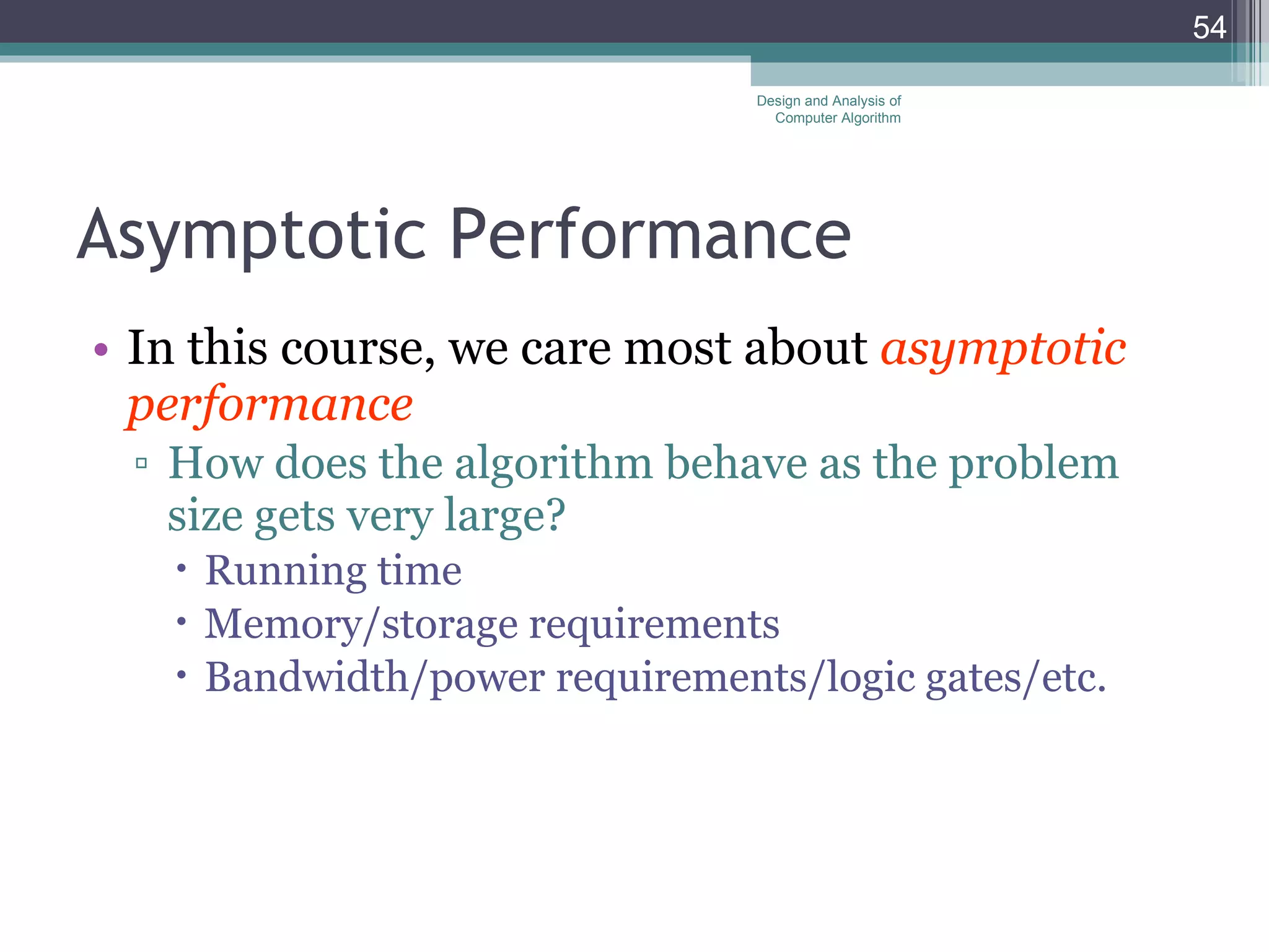 Asymptotic Performance In this course, we care most about  asymptotic performance How does the algorithm behave as the problem size gets very large? Running time Memory/storage requirements Bandwidth/power requirements/logic gates/etc. Design and Analysis of Computer Algorithm 