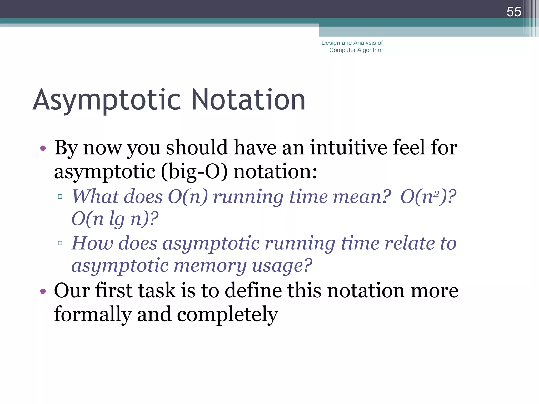 Asymptotic Notation By now you should have an intuitive feel for asymptotic (big-O) notation: What does O(n) running time mean?  O(n 2 )? O(n lg n)?  How does asymptotic running time relate to asymptotic memory usage? Our first task is to define this notation more formally and completely  Design and Analysis of Computer Algorithm 