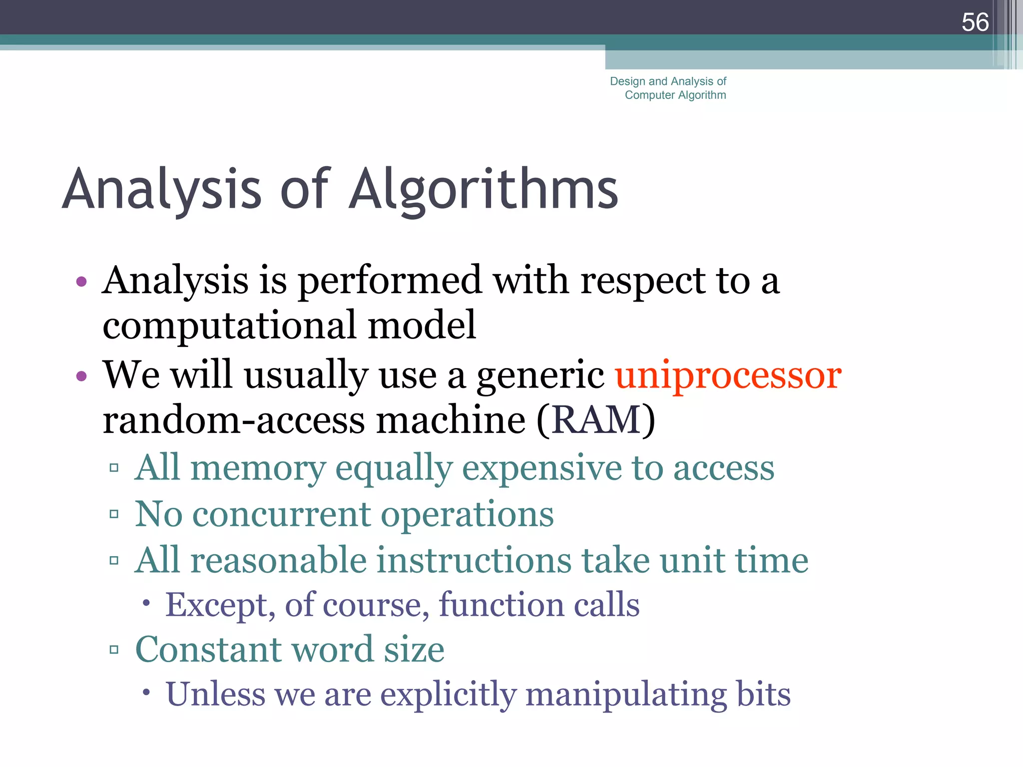 Analysis of Algorithms Analysis is performed with respect to a computational model We will usually use a generic  uniprocessor  random-access machine ( RAM ) All memory equally expensive to access No concurrent operations All reasonable instructions take unit time Except, of course, function calls Constant word size Unless we are explicitly manipulating bits Design and Analysis of Computer Algorithm 