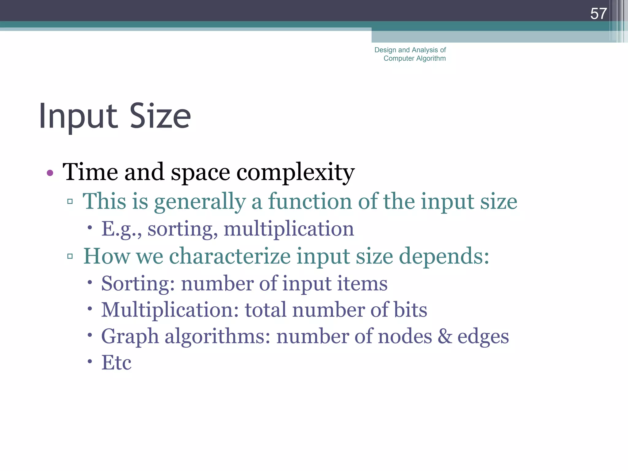 Input Size Time and space complexity This is generally a function of the input size E.g., sorting, multiplication How we characterize input size depends: Sorting: number of input items Multiplication: total number of bits Graph algorithms: number of nodes & edges Etc Design and Analysis of Computer Algorithm 