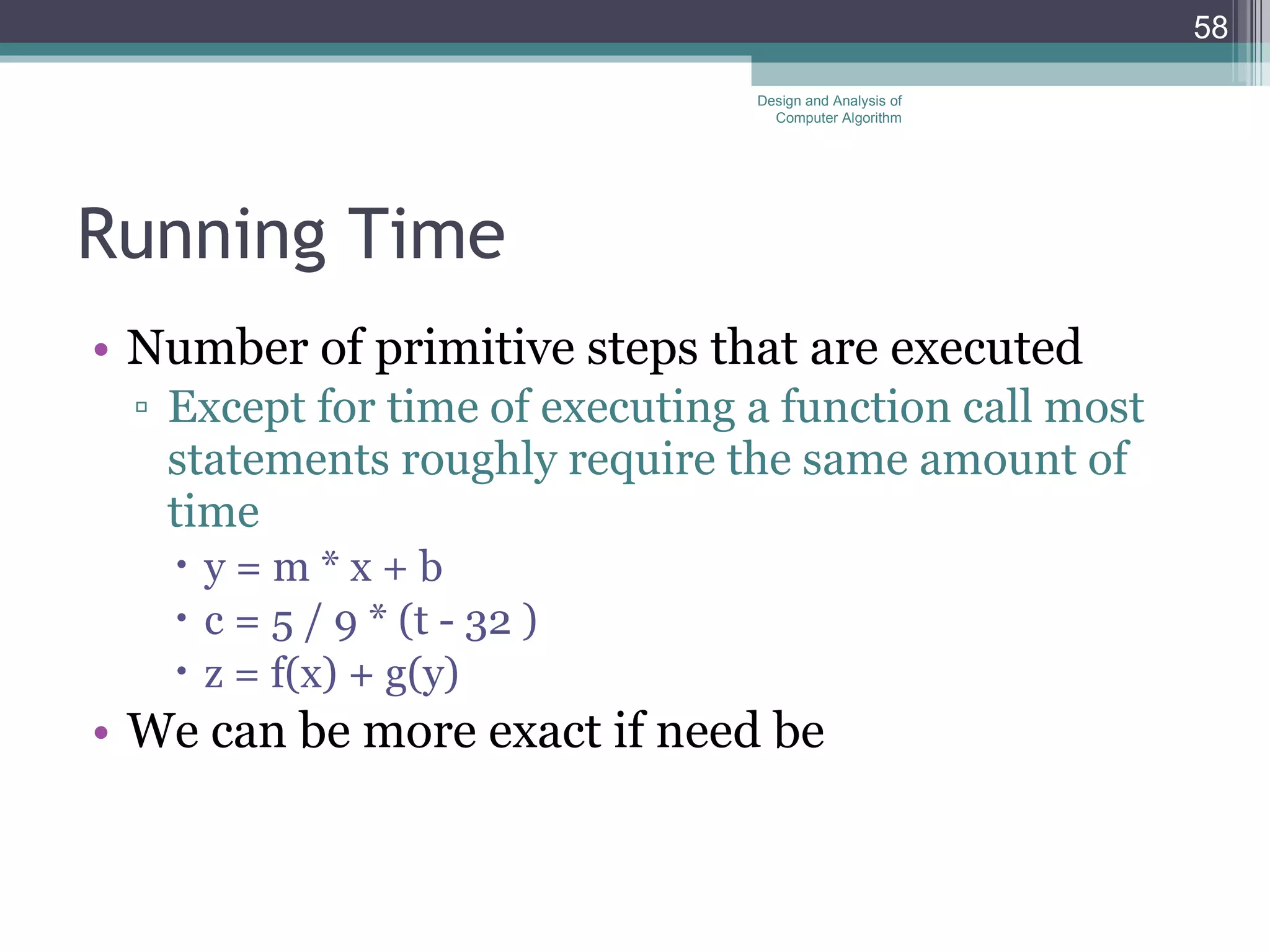 Running Time Number of primitive steps that are executed Except for time of executing a function call most statements roughly require the same amount of time y = m * x + b c = 5 / 9 * (t - 32 ) z = f(x) + g(y) We can be more exact if need be Design and Analysis of Computer Algorithm 