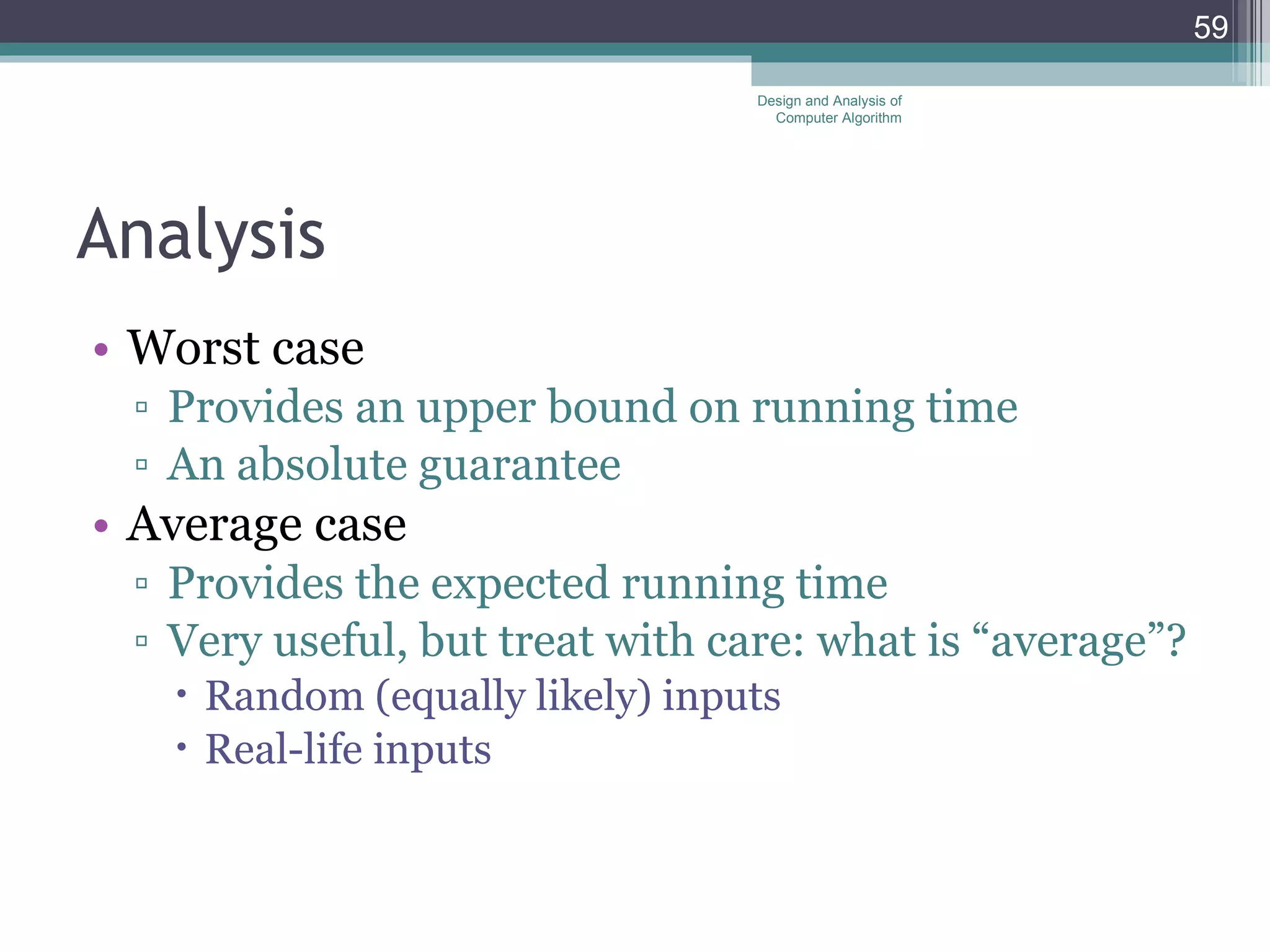 Analysis Worst case Provides an upper bound on running time An absolute guarantee Average case Provides the expected running time Very useful, but treat with care: what is &ldquo;average&rdquo;? Random (equally likely) inputs Real-life inputs Design and Analysis of Computer Algorithm 