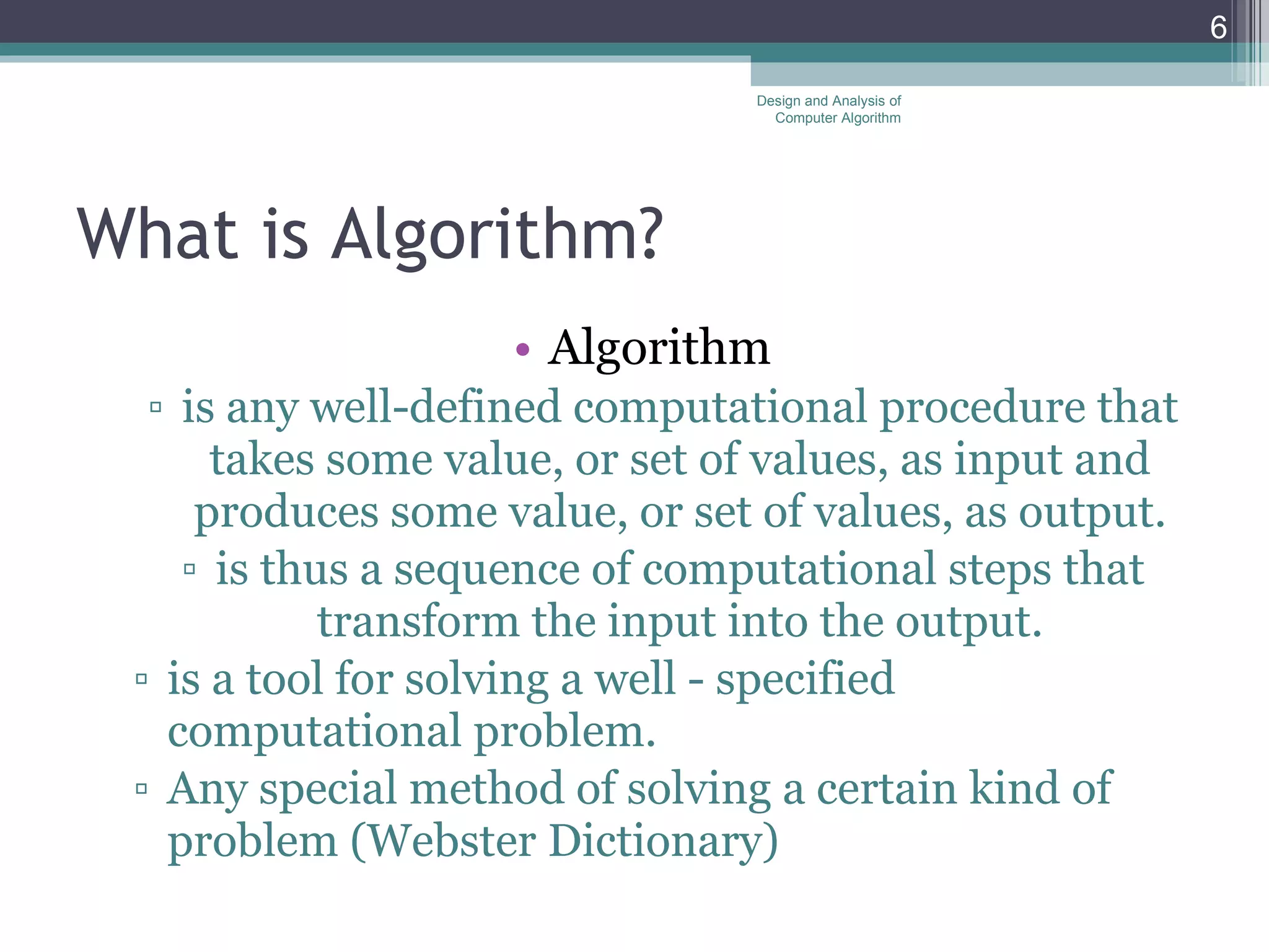 What is Algorithm? Algorithm is any well-defined computational procedure that takes some value, or set of values, as input and produces some value, or set of values, as output. is thus a sequence of computational steps that transform the input into the output. is a tool for solving a well - specified computational problem. Any special method of solving a certain kind of problem (Webster Dictionary) Design and Analysis of Computer Algorithm 