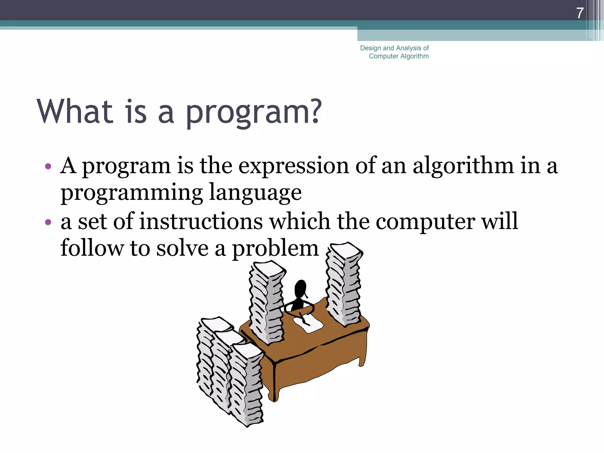 What is a program? A program is the expression of an algorithm in a programming language a set of instructions which the computer will follow to solve a problem Design and Analysis of Computer Algorithm 