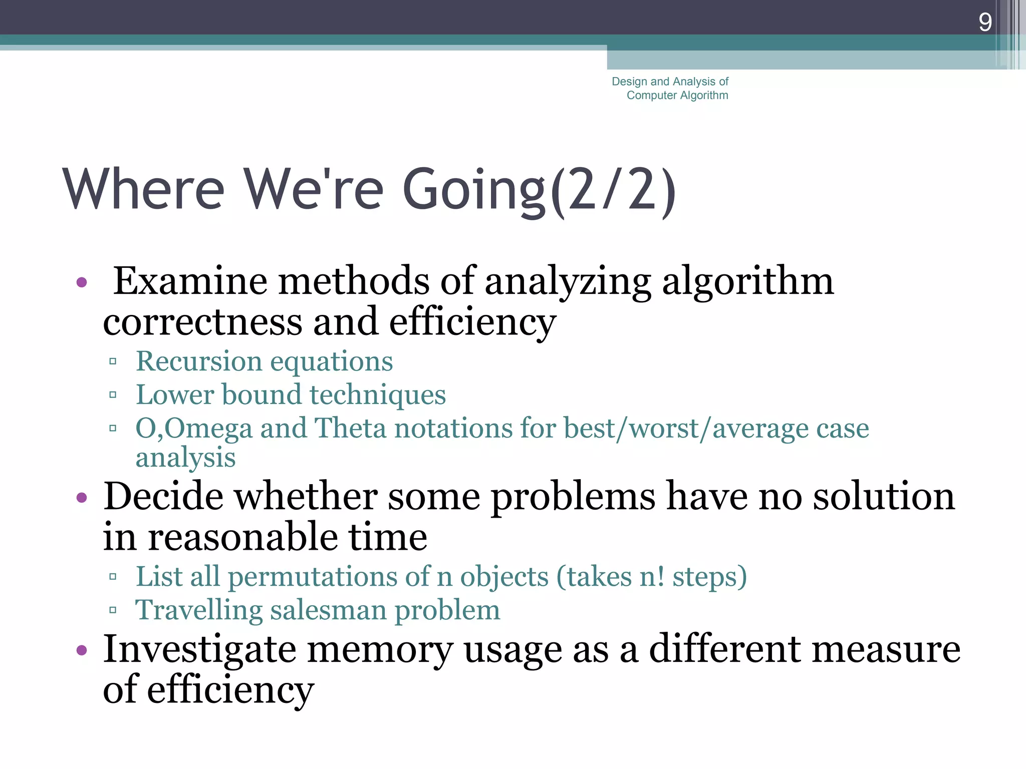 Where We're Going(2 /2 ) Examine methods of analyzing algorithm correctness and efficiency Recursion equations Lower bound techniques O,Omega and Theta notations for best/worst/average case analysis Decide whether some problems have no solution in reasonable time List all permutations of n objects (takes n! steps) Travelling salesman problem Investigate memory usage as a different measure of efficiency Design and Analysis of Computer Algorithm 