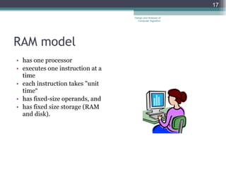 RAM model  has one processor executes one instruction at a time each instruction takes "unit time“ has fixed-size operands, and has fixed size storage (RAM and disk).  Design and Analysis of Computer Algorithm 