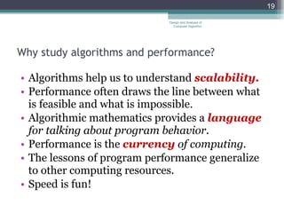 Why study algorithms and performance? Algorithms help us to understand  scalability. Performance often draws the line between what is feasible and what is impossible. Algorithmic mathematics provides a  language  for talking about program behavior. Performance is the  currency  of computing. The lessons of program performance generalize to other computing resources.  Speed is fun! Design and Analysis of Computer Algorithm 