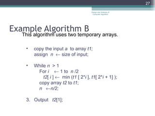 Example Algorithm B This algorithm uses two temporary arrays . copy the input  a  to array  t1; assign  n    size of input; While  n  > 1 For  i    1 to  n  /2 t2 [  i  ]     min ( t1  [ 2* i  ],  t1 [ 2* i +  1] ); copy array  t2  to  t1 ; n   n/2; 3.  Output  t2 [1]; Design and Analysis of Computer Algorithm 