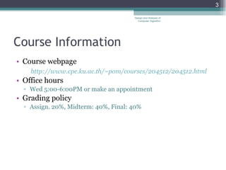 Course Information Course webpage http://www.cpe.ku.ac.th/~pom/courses/204512/204512.html Office hours Wed 5:00-6:00PM or make an appointment  Grading policy Assign. 20%, Midterm: 40%, Final: 40% Design and Analysis of Computer Algorithm 