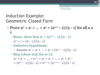 Induction Example: Geometric Closed Form Prove a 0  + a 1  + … + a n  = (a n+1  - 1)/(a - 1) for all a    1 Basis: show that a 0  = (a 0+1  - 1)/(a - 1)  a 0  = 1 = (a 1  - 1)/(a - 1) Inductive hypothesis:  Assume a 0  + a 1  + … + a n  = (a n+1  - 1)/(a - 1)  Step (show true for n+1): a 0  + a 1  + … + a n+1  = a 0  + a 1  + … + a n  + a n+1 = (a n+1  - 1)/(a - 1) + a n+1  = (a n+1+1  - 1)/(a - 1) Design and Analysis of Computer Algorithm 