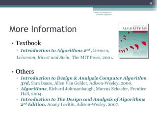 More Information Textbook Introduction to Algorithms 2 nd   , Cormen,  Leiserson, Rivest and Stein ,   The MIT Press, 2001 . Others Introduction to Design & Analysis Computer Algorithm 3rd,  Sara Baase, Allen Van Gelder, Adison-Wesley, 2000. Algorithms , Richard Johnsonbaugh, Marcus Schaefer, Prentice Hall, 2004. Introduction to The Design and Analysis of Algorithms 2 nd  Edition,  Anany Levitin, Adison-Wesley, 2007. Design and Analysis of Computer Algorithm 