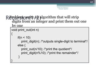 Recursion( 1/ 2) Problem: write an algorithm that will strip digits from an integer and print them out one by one Design and Analysis of Computer Algorithm void print_out(int n) { if(n < 10) print_digit(n); /*outputs single-digit to terminal*/ else   { print_out(n/10); /*print the quotient*/ print_digit(n%10); /*print the remainder*/ } } 