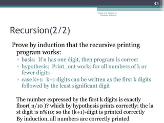 Recursion( 2/2 ) Prove by induction that the recursive printing program works: basis:  If n has one digit, then program is correct hypothesis:  Print_out works for all numbers of k or fewer digits case k+1:  k+1 digits can be written as the first k digits followed by the least significant digit The number expressed by the first k digits is exactly floor( n/10 )? which by hypothesis prints correctly; the last digit is n%10; so the (k+1)-digit is printed correctly By induction, all numbers are correctly printed Design and Analysis of Computer Algorithm 