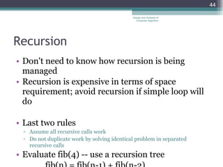 Recursion Don't need to know how recursion is being managed Recursion is expensive in terms of space requirement; avoid recursion if simple loop will do Last two rules Assume all recursive calls work Do not duplicate work by solving identical problem in separated recursive calls Evaluate fib(4) -- use a recursion tree fib(n) = fib(n-1) + fib(n-2) Design and Analysis of Computer Algorithm 