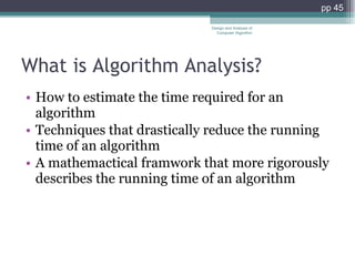 What is Algorithm Analysis? How to estimate the time required for an algorithm Techniques that drastically reduce the running time of an algorithm A mathemactical framwork that more rigorously describes the running time of an algorithm Design and Analysis of Computer Algorithm pp  