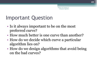 Important Question Is it always important to be on the most preferred curve? How much better is one curve than another? How do we decide which curve a particular algorithm lies on? How do we design algorithms that avoid being on the bad curves? Design and Analysis of Computer Algorithm 