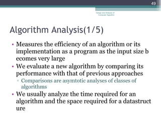 Algorithm Analysis (1/5) Measures the efficiency of an algorithm or its implementation as a program as the input size becomes very large We evaluate a new algorithm by comparing its performance with that of previous approaches Comparisons are asymtotic analyses of classes of algorithms We usually analyze the time required for an algorithm and the space required for a datastructure Design and Analysis of Computer Algorithm 