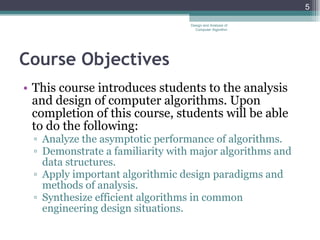 Course Objectives This course introduces students to the analysis and design of computer algorithms. Upon completion of this course, students will be able to do the following: Analyze the asymptotic performance of algorithms. Demonstrate a familiarity with major algorithms and data structures. Apply important algorithmic design paradigms and methods of analysis. Synthesize efficient algorithms in common engineering design situations. Design and Analysis of Computer Algorithm 