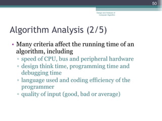 Algorithm Analysis ( 2/5 ) Many criteria affect the running time of an algorithm, including speed of CPU, bus and peripheral hardware design think time, programming time and debugging time language used and coding efficiency of the programmer quality of input (good, bad or average) Design and Analysis of Computer Algorithm 