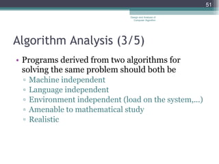 Algorithm Analysis (3 /5 ) Programs derived from two algorithms for solving the same problem should both be Machine independent Language independent Environment independent (load on the system,...) Amenable to mathematical study Realistic Design and Analysis of Computer Algorithm 